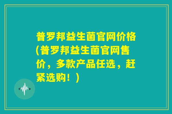 普罗邦益生菌官网价格(普罗邦益生菌官网售价，多款产品任选，赶紧选购！)