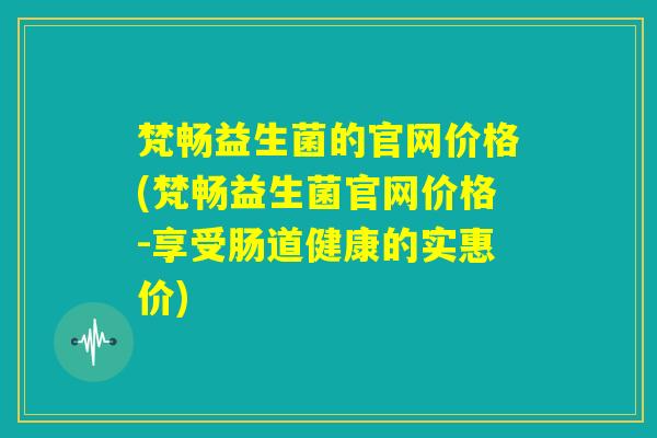 梵畅益生菌的官网价格(梵畅益生菌官网价格-享受肠道健康的实惠价)
