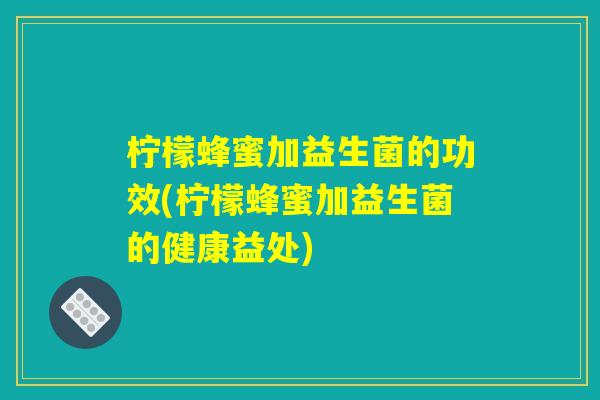 柠檬蜂蜜加益生菌的功效(柠檬蜂蜜加益生菌的健康益处)