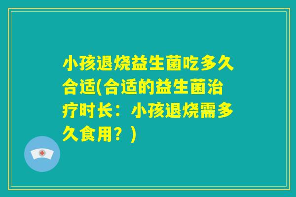 小孩退烧益生菌吃多久合适(合适的益生菌治疗时长：小孩退烧需多久食用？)