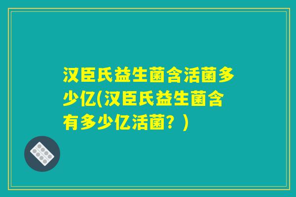 汉臣氏益生菌含活菌多少亿(汉臣氏益生菌含有多少亿活菌？)
