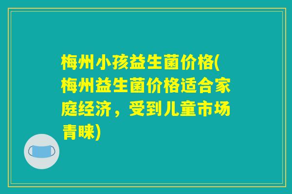 梅州小孩益生菌价格(梅州益生菌价格适合家庭经济，受到儿童市场青睐)