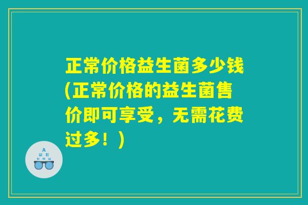 正常价格益生菌多少钱(正常价格的益生菌售价即可享受，无需花费过多！)