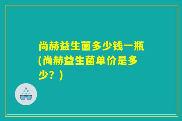 尚赫益生菌多少钱一瓶(尚赫益生菌单价是多少?) 尚赫益生菌多少钱一瓶(尚赫益生菌单价是多少?)