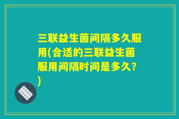 三联益生菌间隔多久服用(合适的三联益生菌服用间隔时间是多久?) 三联益生菌间隔多久服用(合适的三联益生菌服用间隔时间是多久?)