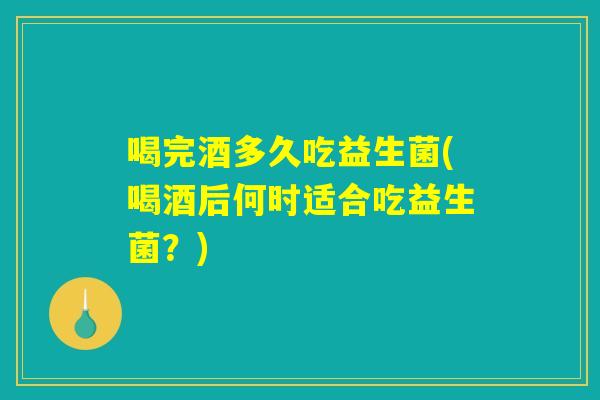 喝完酒多久吃益生菌(喝酒后何时适合吃益生菌？)