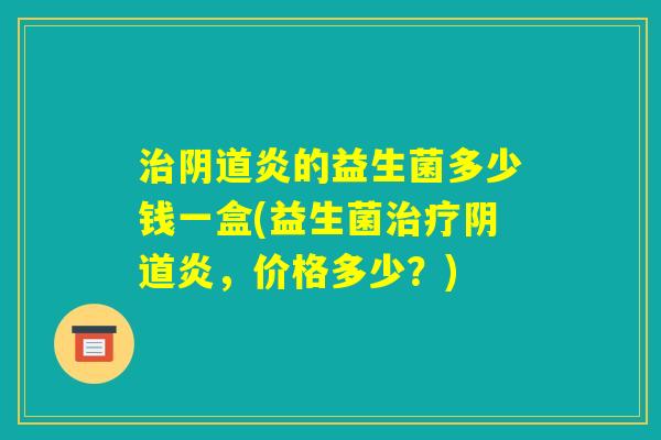 治阴道炎的益生菌多少钱一盒(益生菌治疗阴道炎,价格多少?) 治阴道炎的益生菌多少钱一盒(益生菌治疗阴道炎,价格多少?)