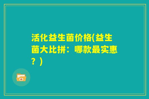 活化益生菌价格(益生菌大比拼:哪款最实惠?) 活化益生菌价格(益生菌大比拼:哪款最实惠?)