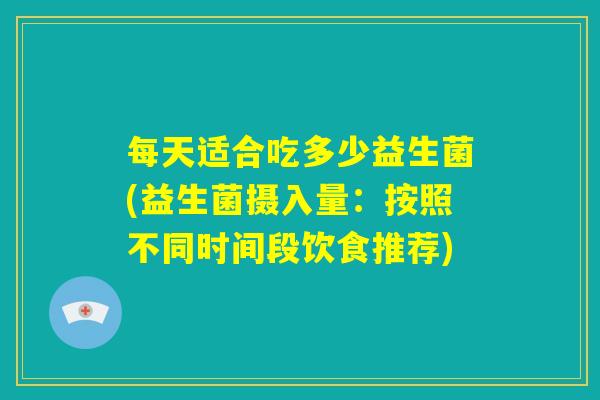 每天适合吃多少益生菌(益生菌摄入量:按照不同时间段饮食推荐) 每天适合吃多少益生菌(益生菌摄入量:按照不同时间段饮食推荐)