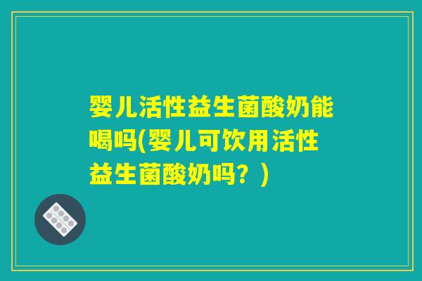 婴儿活性益生菌酸奶能喝吗(婴儿可饮用活性益生菌酸奶吗？)