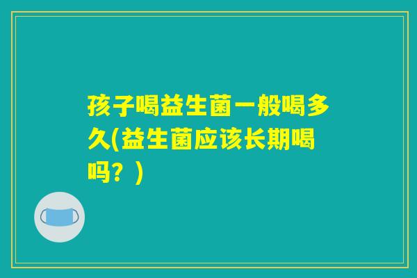 孩子喝益生菌一般喝多久(益生菌应该长期喝吗?) 孩子喝益生菌一般喝多久(益生菌应该长期喝吗?)