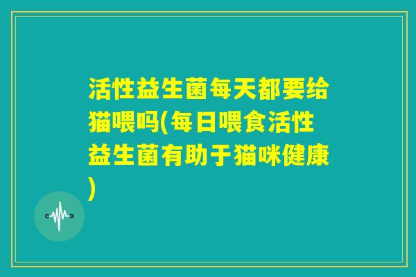 活性益生菌每天都要给猫喂吗(每日喂食活性益生菌有助于猫咪健康)
