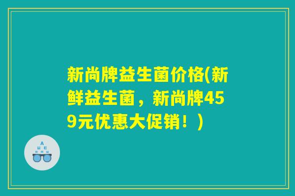新尚牌益生菌价格(新鲜益生菌，新尚牌459元优惠大促销！)