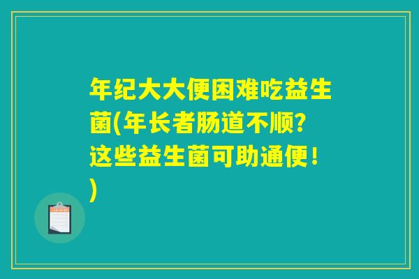 年纪大大便困难吃益生菌(年长者肠道不顺？这些益生菌可助通便！)
