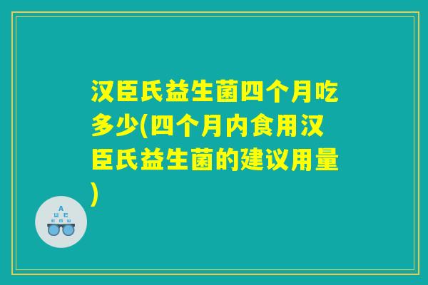汉臣氏益生菌四个月吃多少(四个月内食用汉臣氏益生菌的建议用量)