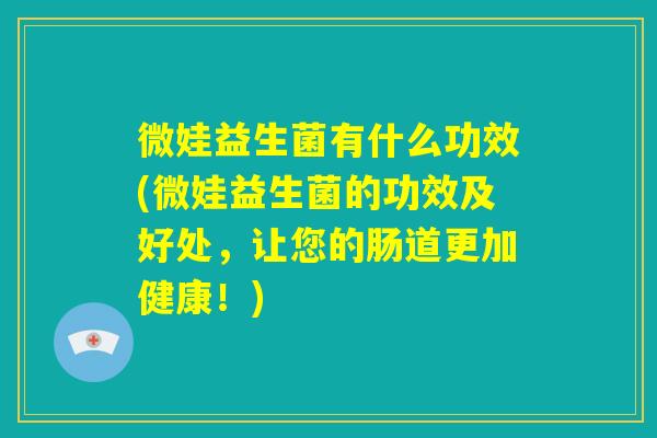 微娃益生菌有什么功效(微娃益生菌的功效及好处，让您的肠道更加健康！)