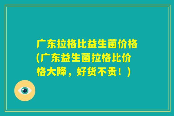 广东拉格比益生菌价格(广东益生菌拉格比价格大降，好货不贵！)