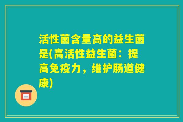 活性菌含量高的益生菌是(高活性益生菌：提高免疫力，维护肠道健康)