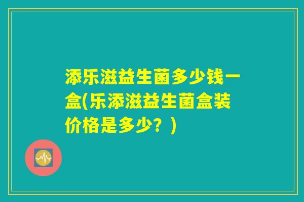 添乐滋益生菌多少钱一盒(乐添滋益生菌盒装价格是多少?) 添乐滋益生菌多少钱一盒(乐添滋益生菌盒装价格是多少?)