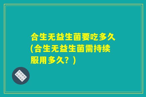 合生无益生菌要吃多久(合生无益生菌需持续服用多久?) 合生无益生菌要吃多久(合生无益生菌需持续服用多久?)