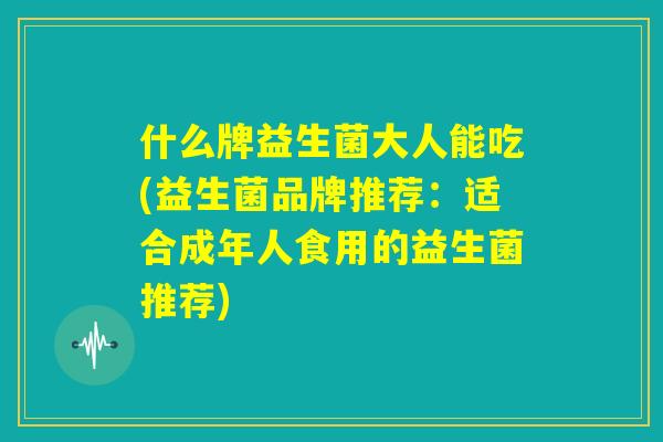 什么牌益生菌大人能吃(益生菌品牌推荐:适合成年人食用的益生菌推荐) 什么牌益生菌大人能吃(益生菌品牌推荐:适合成年人食用的益生菌推荐)