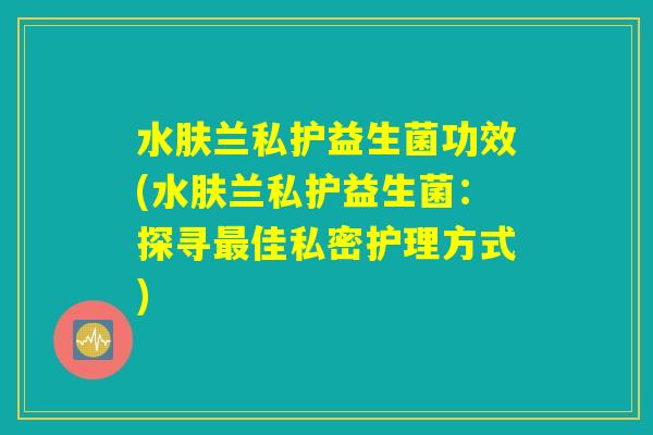水肤兰私护益生菌功效(水肤兰私护益生菌:探寻最佳私密护理方式) 水肤兰私护益生菌功效(水肤兰私护益生菌:探寻最佳私密护理方式)