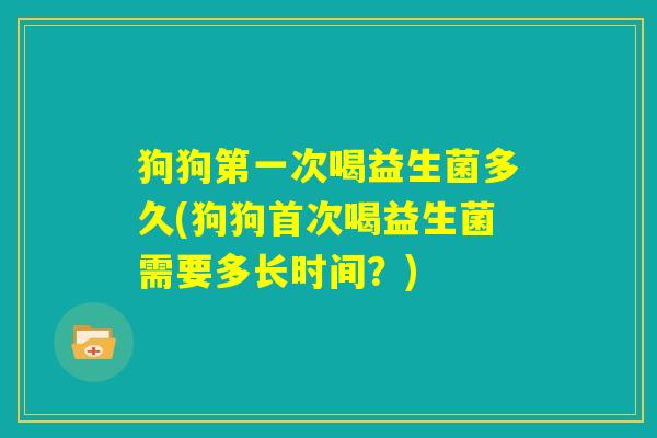 狗狗第一次喝益生菌多久(狗狗首次喝益生菌需要多长时间？)
