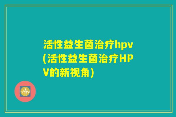 活性益生菌治疗hpv(活性益生菌治疗HPV的新视角)