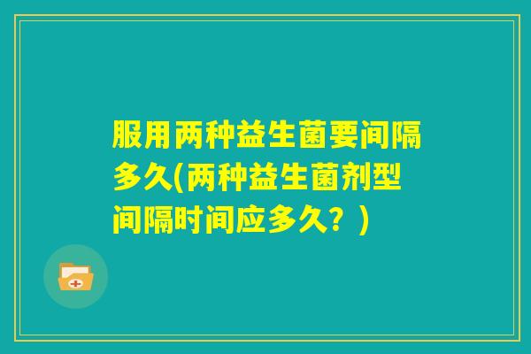 服用两种益生菌要间隔多久(两种益生菌剂型间隔时间应多久?) 服用两种益生菌要间隔多久(两种益生菌剂型间隔时间应多久?)