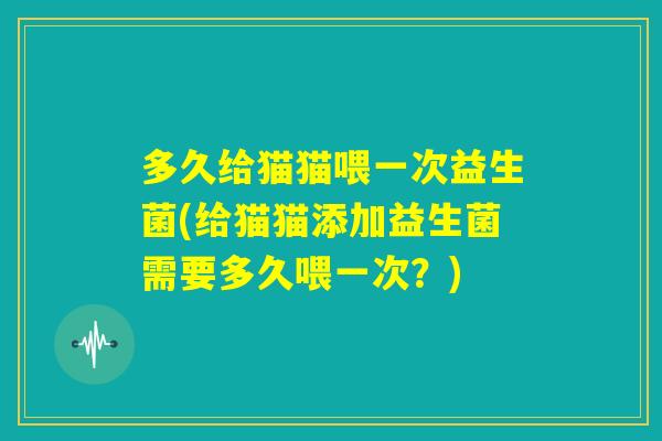 多久给猫猫喂一次益生菌(给猫猫添加益生菌需要多久喂一次？)