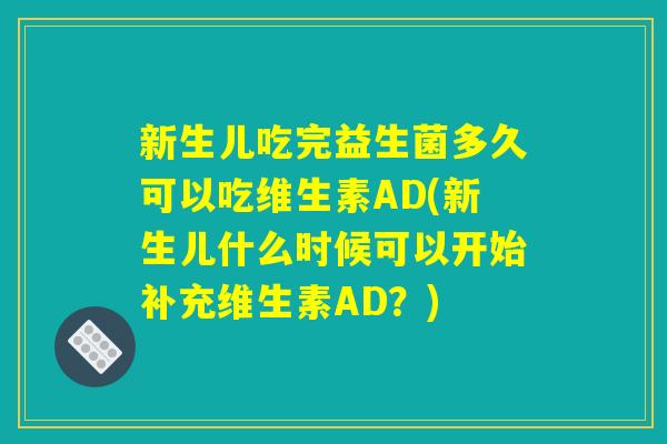 新生儿吃完益生菌多久可以吃维生素AD(新生儿什么时候可以开始补充维生素AD？)