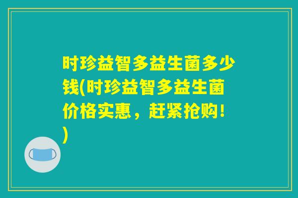 时珍益智多益生菌多少钱(时珍益智多益生菌价格实惠，赶紧抢购！)