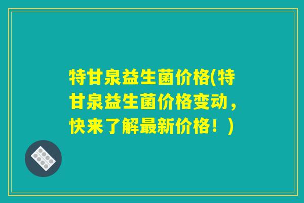 特甘泉益生菌价格(特甘泉益生菌价格变动，快来了解最新价格！)