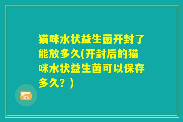 猫咪水状益生菌开封了能放多久(开封后的猫咪水状益生菌可以保存多久?) 猫咪水状益生菌开封了能放多久(开封后的猫咪水状益生菌可以保存多久?)