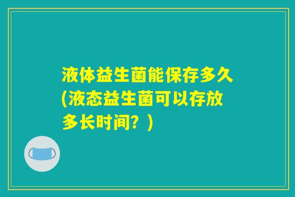 液体益生菌能保存多久(液态益生菌可以存放多长时间？)