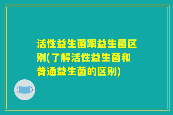 活性益生菌跟益生菌区别(了解活性益生菌和普通益生菌的区别)