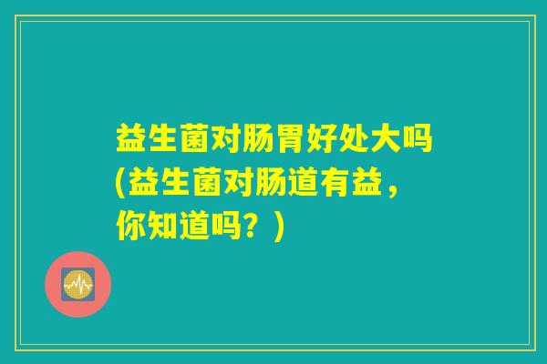 益生菌对肠胃好处大吗(益生菌对肠道有益，你知道吗？)