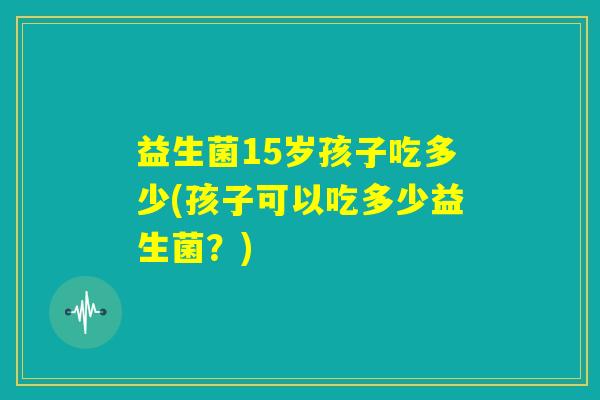 益生菌15岁孩子吃多少(孩子可以吃多少益生菌？)