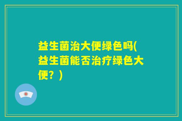 益生菌治大便绿色吗(益生菌能否治疗绿色大便？)