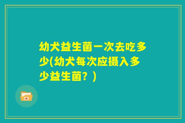 幼犬益生菌一次去吃多少(幼犬每次应摄入多少益生菌？)