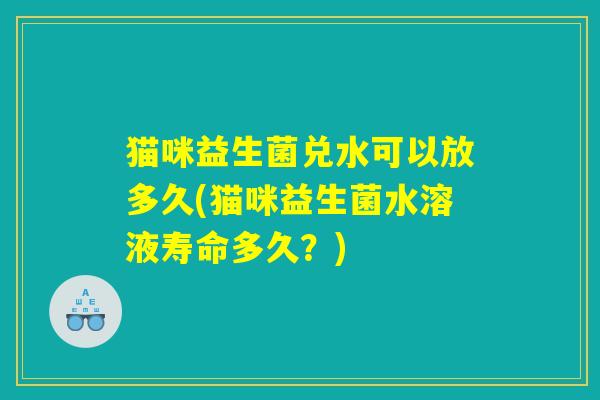 猫咪益生菌兑水可以放多久(猫咪益生菌水溶液寿命多久？)