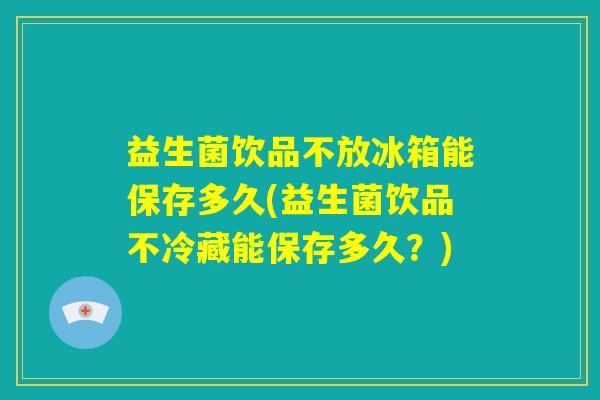 益生菌饮品不放冰箱能保存多久(益生菌饮品不冷藏能保存多久？)