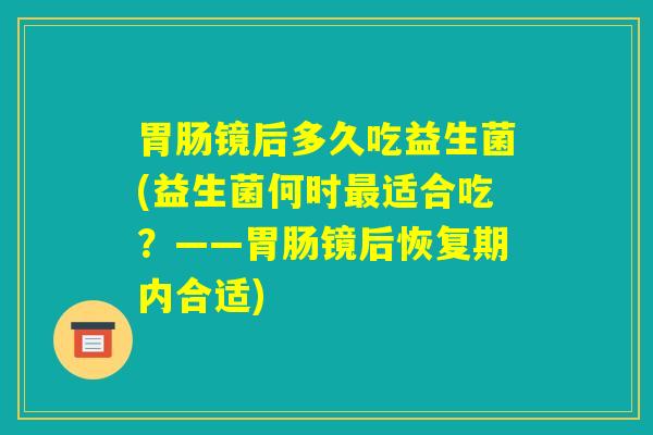 胃肠镜后多久吃益生菌(益生菌何时最适合吃？——胃肠镜后恢复期内合适)