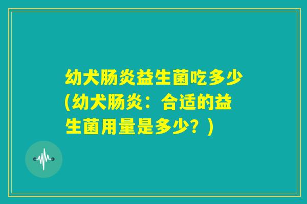 幼犬肠炎益生菌吃多少(幼犬肠炎：合适的益生菌用量是多少？)