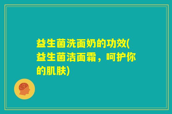 益生菌洗面奶的功效(益生菌洁面霜，呵护你的肌肤)
