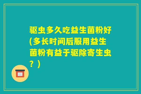 驱虫多久吃益生菌粉好(多长时间后服用益生菌粉有益于驱除寄生虫？)