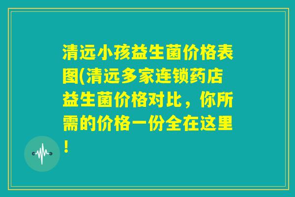 清远小孩益生菌价格表图(清远多家连锁药店益生菌价格对比，你所需的价格一份全在这里！
