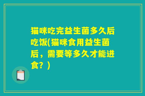 猫咪吃完益生菌多久后吃饭(猫咪食用益生菌后，需要等多久才能进食？)