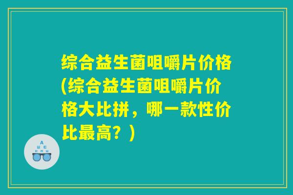 综合益生菌咀嚼片价格(综合益生菌咀嚼片价格大比拼，哪一款性价比最高？)