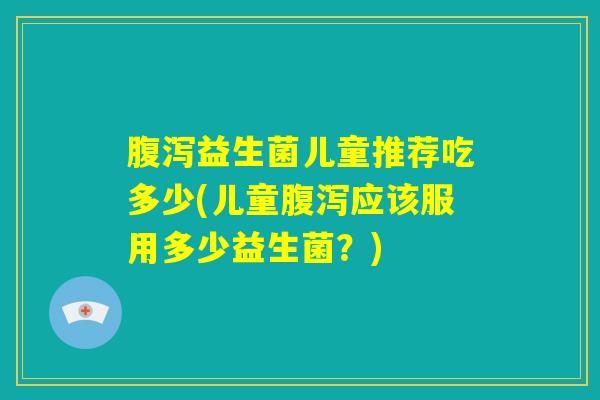 腹泻益生菌儿童推荐吃多少(儿童腹泻应该服用多少益生菌？)
